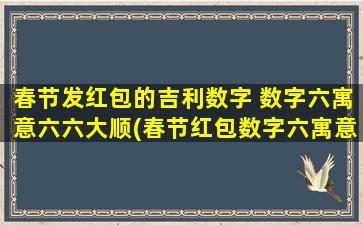 春节发红包的吉利数字 数字六寓意六六大顺(春节红包数字六寓意“六六大顺”，送亲朋好友吉祥如意的幸福大礼！)